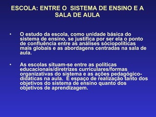 ESCOLA: ENTRE O  SISTEMA DE ENSINO E A SALA DE AULA O estudo da escola, como unidade básica do sistema de ensino, se justifica por ser ela o ponto de confluência entre as análises sóciopolíticas mais globais e as abordagens centradas na sala de aula. As escolas situam-se entre as políticas educacionais/diretrizes curriculares/formas organizativas do sistema e as ações pedagógico-didáticas na aula.  É espaço de realização tanto dos objetivos do sistema de ensino quanto dos objetivos de aprendizagem. 