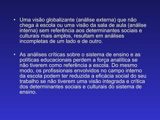 Uma visão globalizante (análise externa) que não chega à escola ou uma visão da sala de aula (análise interna) sem referência aos determinantes sociais e culturais mais amplos, resultam em análises incompletas de um lado e de outro. As análises críticas sobre o sistema de ensino e as políticas educacionais perdem a força analítica se não tiverem como referência a escola. Do mesmo modo, os profissionais envolvidos no campo interno da escola podem ter reduzida a eficácia social do seu trabalho se não tiverem uma visão integrada e crítica dos determinantes sociais e culturais do sistema de ensino. 