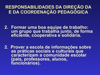 RESPONSABILIDADES DA DIREÇÃO DA E DA COORDENAÇÃO PEDAGÓGICA Formar uma boa equipe de trabalho: um grupo que trabalha junto, de forma  eficiente, cooperativa e solidária. 2.  Prover a escola de informações sobre as práticas sociais e culturais que caracterizam a comunidade escolar (pais, professores, alunos, funcionários). 