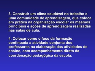 3. Construir um clima saudável no trabalho e uma comunidade de aprendizagem, que coloca em prática na organização escolar os mesmos princípios e ações de aprendizagem realizadas nas salas de aula. 4. Colocar como o foco da formação continuada a atividade conjunta dos professores na elaboração das atividades de ensino, com acompanhamento direto da coordenação pedagógica da escola.   