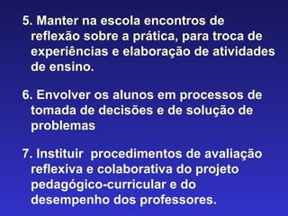 5. Manter na escola encontros de reflexão sobre a prática, para troca de experiências e elaboração de atividades de ensino. 6. Envolver os alunos em processos de tomada de decisões e de solução de problemas 7. Instituir  procedimentos de avaliação reflexiva e colaborativa do projeto pedagógico-curricular e do desempenho dos professores. 