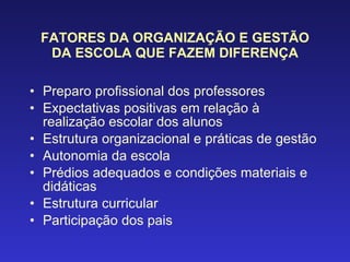 FATORES DA ORGANIZAÇÃO E GESTÃO DA ESCOLA QUE FAZEM DIFERENÇA Preparo profissional dos professores Expectativas positivas em relação à realização escolar dos alunos Estrutura organizacional e práticas de gestão Autonomia da escola Prédios adequados e condições materiais e didáticas Estrutura curricular Participação dos pais 