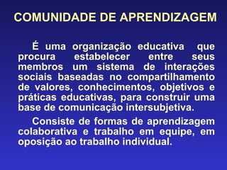 COMUNIDADE DE APRENDIZAGEM É uma organização educativa  que procura estabelecer entre seus membros um sistema de interações sociais baseadas no compartilhamento de valores, conhecimentos, objetivos e práticas educativas, para construir uma base de comunicação intersubjetiva. Consiste de formas de aprendizagem colaborativa e trabalho em equipe, em oposição ao trabalho individual. 