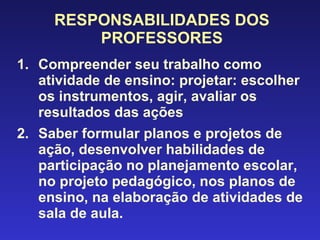 RESPONSABILIDADES DOS PROFESSORES Compreender seu trabalho como atividade de ensino: projetar: escolher os instrumentos, agir, avaliar os resultados das ações Saber formular planos e projetos de ação, desenvolver habilidades de participação no planejamento escolar, no projeto pedagógico, nos planos de ensino, na elaboração de atividades de sala de aula. 