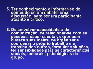   5. Ter conhecimento e informar-se do conteúdo de um debate, uma discussão, para ser um participante atuante e crítico. 6. Desenvolver capacidades: de comunicação, de relacionar-se com as pessoas, saber escutar, expor com clareza suas idéias, de organizar e coordenar o próprio trabalho e o trabalho dos outros, formular soluções, ter sensibilidade para as características sociais, culturais, psicológicas do grupo. 