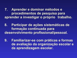 7.  Aprender e dominar métodos e  procedimentos de pesquisa para  aprender a investigar o próprio  trabalho. 8.  Participar de ações sistemáticas de   formação continuada para  desenvolvimento profissional/pessoal. 9.  Familiarizar-se com práticas e formas  de avaliação da organização escolar e  da aprendizagem escolar. 
