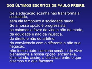 DOS ÚLTIMOS ESCRITOS DE PAULO FREIRE : Se a educação sozinha não transforma a sociedade, sem ela tampouco a sociedade muda. Se a nossa opção é progressista, se estamos a favor da vida e não da morte, da equidade e não da injustiça, do direito e não do arbítrio, da convivência com o diferente e não sua negação, não temos outro caminho senão o de viver plenamente a nossa opção, encarná-la, diminuindo, assim, a distância entre o que dizemos e o que fazemos. 