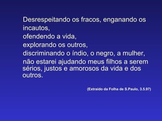 Desrespeitando os fracos, enganando os incautos,  ofendendo a vida, explorando os outros, discriminando o índio, o negro, a mulher, não estarei ajudando meus filhos a serem sérios, justos e amorosos da vida e dos outros. (Extraído da Folha de S.Paulo, 3.5.97) 