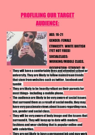 PROFLILING OUR TARGET
AUDIENCE:
AGE: 16-21
GENDER: FEMALE
ETHNICITY: WHITE BRITISH
(YET NOT FIXED)
SOCIALCLASS:
WORKING/MIDDLE CLASS.
OCCUPATION: STUDENT: IN
PART TIME EMPLOYMENT.- They will havea comfortablelivesandattendedschoolor
university.Theyare likely to followmainstreamtrends
thatstem fromwebsites such astwitter, facebookand
tumblr.
- They arelikely to be heavilyreliantontheir parentsfor
mostthings-including a mobile phone.
- The audienceare likely to be veryawareof social issues
thatsurroundthem as a resultof socialmedia,theymay
haveverypassionateviewsaboutissuesregardingrace,
sex, genderandsocialclass.
- They will be veryawareof body image andthe issues that
surroundit. Theywill keepup to date with modern
fashionsandwear clothing thatis popularonline and
with celebrities.
- They arenotlikely to haveapermanentjobandmaywork
 