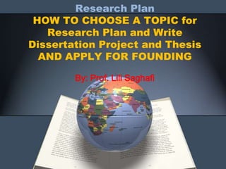 Research Plan
HOW TO CHOOSE A TOPIC for
Research Plan and Write
Dissertation Project and Thesis
AND APPLY FOR FOUNDING
By: Prof. Lili Saghafi
 