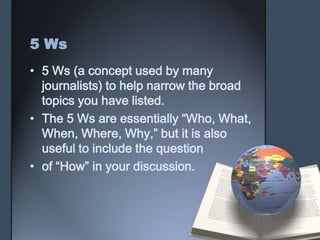5 Ws
• 5 Ws (a concept used by many
journalists) to help narrow the broad
topics you have listed.
• The 5 Ws are essentially “Who, What,
When, Where, Why,” but it is also
useful to include the question
• of “How” in your discussion.
 
