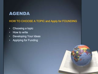 AGENDA
HOW TO CHOOSE A TOPIC and Apply for FOUNDING
• Choosing a topic
• How to write
• Developing Your Ideas
• Applying for Funding
 