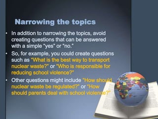 Narrowing the topics
• In addition to narrowing the topics, avoid
creating questions that can be answered
with a simple “yes” or “no.”
• So, for example, you could create questions
such as “What is the best way to transport
nuclear waste?” or “Who is responsible for
reducing school violence?”
• Other questions might include “How should
nuclear waste be regulated?” or “How
should parents deal with school violence?”
 