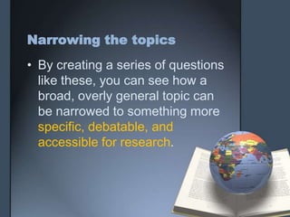Narrowing the topics
• By creating a series of questions
like these, you can see how a
broad, overly general topic can
be narrowed to something more
specific, debatable, and
accessible for research.
 