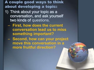 A couple good ways to think
about developing a topic:
1) Think about your topic as a
conversation, and ask yourself
two kinds of questions.
– First, how does the current
conversation lead us to miss
something important?
– Second, how can your project
move this conversation in a
more fruitful direction?
 