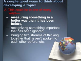 A couple good ways to think about
developing a topic:
2- This could be in one of many
ways—
– measuring something in a
better way than it has been
before,
– recognizing something important
that has been ignored,
– Bringing two streams of thinking
together that haven’t spoken to
each other before, etc.
 