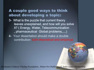 A couple good ways to think
about developing a topic:
3- What is the puzzle that current theory
leaves unexplained, and how will you solve
it? ( Energy, Water, Telecommunication
, pharmaceutical Global problems,....)
4- Your dissertation should make a double
contribution: both theoretical and empirical.
Hindustan Unilever Vitality Foundation , Water For Public Good, India water Partnership
 