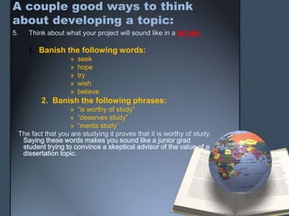 A couple good ways to think
about developing a topic:
5. Think about what your project will sound like in a job talk.
1. Banish the following words:
» seek
» hope
» try
» wish
» believe
2. Banish the following phrases:
» “is worthy of study”
» “deserves study”
» “merits study”
The fact that you are studying it proves that it is worthy of study.
Saying these words makes you sound like a junior grad
student trying to convince a skeptical advisor of the value of a
dissertation topic.
 