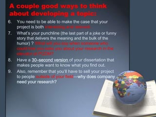 A couple good ways to think
about developing a topic:
6. You need to be able to make the case that your
project is both interesting and relevant.
7. What’s your punchline (the last part of a joke or funny
story that delivers the meaning and the bulk of the
humor) ? What will you say when someone who
could hire you asks you about your research in the
elevator at PGDM?
8. Have a 30–second version of your dissertation that
makes people want to know what you find out.
9. Also, remember that you’ll have to sell your project
to people outside of your field—why does company
need your research?
 