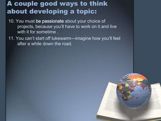 A couple good ways to think
about developing a topic:
10. You must be passionate about your choice of
projects, because you’ll have to work on it and live
with it for sometime .
11. You can’t start off lukewarm—imagine how you’ll feel
after a while down the road.
 