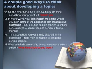 A couple good ways to think
about developing a topic:
12. On the other hand, be a little cautious. Do think
about how your project will “brand” you.
13. In many ways, your dissertation will define where
you sit in terms of the categories that organize our
profession—e.g., a public opinion scholar, a critical
constructivist, a gender studies person, a formal
theorist.
14. Think about how you want to be situated in the
profession—there may be reason to postpone
certain projects.
15. What scholarly community do you most want to be a
part of? What kind of job do you want?
 