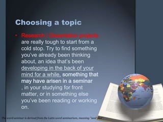 Choosing a topic
• Research / Dissertation projects
are really tough to start from a
cold stop. Try to find something
you’ve already been thinking
about, an idea that’s been
developing in the back of your
mind for a while, something that
may have arisen in a seminar
, in your studying for front
matter, or in something else
you’ve been reading or working
on.
The word seminar is derived from the Latin word seminarium, meaning "seed plot".
 