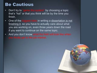 Be Cautious
• Don’t try to “game the system” by choosing a topic
that’s “hot” or that you think will be by the time you
finish.
• One of the biggest risks in writing a dissertation is not
finishing it, so you have to actually care about what
you are working on, even three years down the road
if you want to continue on the same topic.
• And you don’t know what the field will look like when
you finally get to the job market.
 