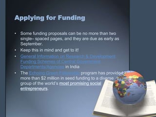 Applying for Funding
• Some funding proposals can be no more than two
single– spaced pages, and they are due as early as
September.
• Keep this in mind and get to it!
• General Information on Research & Development
Funding Schemes of Central Government
Departments/Agencies in India
• The Echoing Green Fellowship program has provided
more than $2 million in seed funding to a diverse
group of the world’s most promising social
entrepreneurs.
 