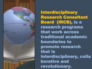 Interdisciplinary
Research Consultant
Board (IRCB), is a
research programs
that work across
traditional academic
boundaries to
promote research
that is
interdisciplinary, colla
borative and
revolutionary.
 