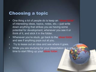 Choosing a topic
• One thing a lot of people do is keep an “ideas folder”
of interesting ideas, topics, notes, etc.—just write
down anything that strikes you as having some
potential for development, whenever you see it or
think of it, and stick it in the folder.
• Whenever you’re stuck, go back to the ideas folder
and see if anything pops out at you.
• Try to tease out an idea and see where it goes.
• While you are studying for your dissertation is a great
time to start filling up your ideas folder.
 