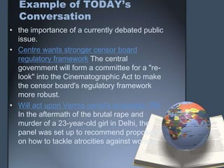 Example of TODAY’s
Conversation
• the importance of a currently debated public
issue.
• Centre wants stronger censor board
regulatory framework The central
government will form a committee for a "re-
look" into the Cinematographic Act to make
the censor board's regulatory framework
more robust.
• Will act upon Verma panel's proposals: PM
In the aftermath of the brutal rape and
murder of a 23-year-old girl in Delhi, the
panel was set up to recommend proposals
on how to tackle atrocities against women.
 