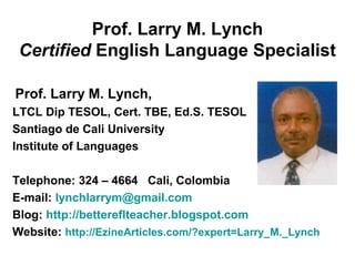 Prof. Larry M. Lynch
Certified English Language Specialist
Prof. Larry M. Lynch,
LTCL Dip TESOL, Cert. TBE, Ed.S. TESOL
Santiago de Cali University
Institute of Languages
Telephone: 324 – 4664 Cali, Colombia
E-mail: lynchlarrym@gmail.com
Blog: http://bettereflteacher.blogspot.com
Website: http://EzineArticles.com/?expert=Larry_M._Lynch
 