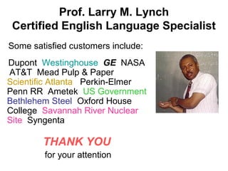 Prof. Larry M. Lynch
Certified English Language Specialist
Some satisfied customers include:
Dupont Westinghouse GE NASA
AT&T Mead Pulp & Paper
Scientific Atlanta Perkin-Elmer
Penn RR Ametek US Government
Bethlehem Steel Oxford House
College Savannah River Nuclear
Site Syngenta
THANK YOU
for your attention
 