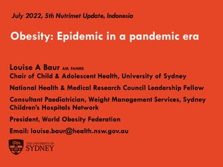 July 2022, 5th Nutrimet Update, Indonesia
Louise A Baur AM, FAHMS
Chair of Child & Adolescent Health, University of Sydney
National Health & Medical Research Council Leadership Fellow
Consultant Paediatrician, Weight Management Services, Sydney
Children’s Hospitals Network
President, World Obesity Federation
Email: louise.baur@health.nsw.gov.au
Obesity: Epidemic in a pandemic era
 