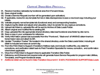 01.  Receive Inventory Upload(s) by functional area from Forward Areas. 02.  Save original locally. 03.  Create a Service Request (number will be generated upon activation). 02.  If applicable, review for any template format or data discrepancies & save a new local copy including your initials. 03.  Validate properly named template tab (functional area) and corresponding headers. 04.  Capture log file detail and adjust when plausible, return to sender for any copious corrections. 05.  Upload into Maximo, uploaded file will be sent to Archive of Data Loads Folder. 06.  Attach original and modified file to existing SR.  07.  Copy uploaded file into appropriate shared directory data load functional area folder by site name. 08.  Save a copy in your workspace for reference. 09.  Verify information upload was successful from the "Front-end", "Back-end" of MAXIMO determinant on transmission size and attach to SR. 09.  Update "Transition Tracker" file located in the shared directory under the Data Loads folder; including all detail is included and save at current day. 10.  From the FGG Maximo Support (Transition) Mailbox reply and include modified file, any detail for corrections, and verification detail back to Field Transition Specialist for review, correction,  and confirmation when/where applicable. 11.  Move from FGG Maximo Support inbox to applicable Transition Site Folder. Deficiency and Enhancement requirements will generate future Service Requests for programmatic Utilities, Templates, and Program functional areas. Additional detail can be found in Data Transition Document @ S:\673_PCC\MAXIMO SUPPORT\Data Loads Current Transition Process… 