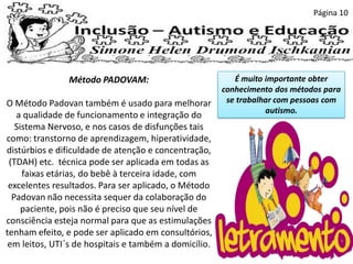 Página 10
Método PADOVAM:
O Método Padovan também é usado para melhorar
a qualidade de funcionamento e integração do
Sistema Nervoso, e nos casos de disfunções tais
como: transtorno de aprendizagem, hiperatividade,
distúrbios e dificuldade de atenção e concentração,
(TDAH) etc. técnica pode ser aplicada em todas as
faixas etárias, do bebê à terceira idade, com
excelentes resultados. Para ser aplicado, o Método
Padovan não necessita sequer da colaboração do
paciente, pois não é preciso que seu nível de
consciência esteja normal para que as estimulações
tenham efeito, e pode ser aplicado em consultórios,
em leitos, UTI´s de hospitais e também a domicílio.
É muito importante obter
conhecimento dos métodos para
se trabalhar com pessoas com
autismo.
 