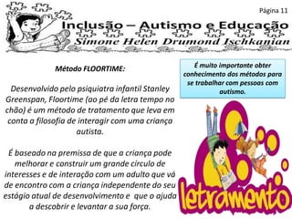 Página 11
Método FLOORTIME:
Desenvolvido pelo psiquiatra infantil Stanley
Greenspan, Floortime (ao pé da letra tempo no
chão) é um método de tratamento que leva em
conta a filosofia de interagir com uma criança
autista.
É baseado na premissa de que a criança pode
melhorar e construir um grande círculo de
interesses e de interação com um adulto que vá
de encontro com a criança independente do seu
estágio atual de desenvolvimento e que o ajuda
a descobrir e levantar a sua força.
É muito importante obter
conhecimento dos métodos para
se trabalhar com pessoas com
autismo.
 