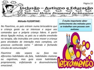 Página 13
Método FLOORTIME:
No Floortime, os pais entram numa brincadeira que
a criança goste ou se interesse e segue aos
comandos que a própria criança lidera. A partir
dessa ligação mútua, os pais ou o adulto envolvido
na terapia, são instruídos em como mover a criança
para atividades de interação mais complexa, um
processo conhecido como " abrindo e fechando
círculos de comunicação".
Floortime não separa ou foca nas
diferentes habilidades da fala, habilidades motoras
ou cognitivas, mas guia essas habilidades
propriamente, enfatizando o desenvolvimento
emocional.
É muito importante obter
conhecimento dos métodos para
se trabalhar com pessoas com
autismo.
 