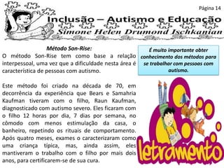 Página 14
Método Son-Rise:
O método Son-Rise tem como base a relação
interpessoal, uma vez que a dificuldade nesta área é
característica de pessoas com autismo.
Este método foi criado na década de 70, em
decorrência da experiência que Bears e Samahria
Kaufman tiveram com o filho, Raun Kaufman,
diagnosticado com autismo severo. Eles ficaram com
o filho 12 horas por dia, 7 dias por semana, no
cômodo com menos estimulação da casa, o
banheiro, repetindo os rituais de comportamento.
Após quatro meses, exames o caracterizaram como
uma criança típica, mas, ainda assim, eles
mantiveram o trabalho com o filho por mais dois
anos, para certificarem-se de sua cura.
É muito importante obter
conhecimento dos métodos para
se trabalhar com pessoas com
autismo.
 