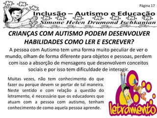 CRIANÇAS COM AUTISMO PODEM DESENVOLVER
HABILIDADES COMO LER E ESCREVER?
Página 17
A pessoa com Autismo tem uma forma muito peculiar de ver o
mundo, olham de forma diferente para objetos e pessoas, perdem
com isso a absorção de mensagens que desenvolvem conceitos
sociais e por isso tem dificuldade de interagir.
Muitas vezes, não tem conhecimento do que
fazer ou porque devem se portar de tal maneira.
Neste sentido e com relação a questão do
letramento, é necessário que os educadores que
atuam com a pessoa com autismo, tenham
conhecimento de como aquela pessoa aprende.
 