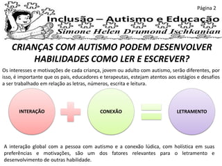 CRIANÇAS COM AUTISMO PODEM DESENVOLVER
HABILIDADES COMO LER E ESCREVER?
Os interesses e motivações de cada criança, jovem ou adulto com autismo, serão diferentes, por
isso, é importante que os pais, educadores e terapeutas, estejam atentos aos estágios e desafios
a ser trabalhado em relação as letras, números, escrita e leitura.
INTERAÇÃO CONEXÃO LETRAMENTO
A interação global com a pessoa com autismo e a conexão lúdica, com holística em suas
preferências e motivações, são um dos fatores relevantes para o letramento e
desenvolvimento de outras habilidade.
Página 2
 