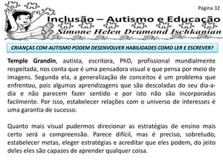 CRIANÇAS COM AUTISMO PODEM DESENVOLVER HABILIDADES COMO LER E ESCREVER?
Página 32
Temple Grandin, autista, escritora, PhD, profissional mundialmente
respeitada, nos conta que é uma pensadora visual e que pensa por meio de
imagens. Segunda ela, a generalização de conceitos é um problema que
enfrentou, pois algumas aprendizagens que são descoladas do seu dia-a-
dia e não parecem fazer sentido e por isto não são incorporadas
facilmente. Por isso, estabelecer relações com o universo de interesses é
uma garantia de sucesso.
Quanto mais visual pudermos direcionar as estratégias de ensino mais
certo será a compreensão. Parece difícil, mas é preciso, sobretudo,
estabelecer metas, eleger estratégias e acreditar que eles podem, do jeito
deles eles são capazes de aprender qualquer coisa.
 