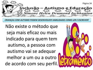 CRIANÇAS COM AUTISMO PODEM DESENVOLVER HABILIDADES COMO LER E ESCREVER?
Página 34
Não existe o método que
seja mais eficaz ou mais
indicado para quem tem
autismo, a pessoa com
autismo vai se adequar
melhor a um ou a outro
de acordo com seu perfil.
 