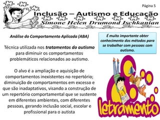 Página 5
Análise do Comportamento Aplicada (ABA)
Técnica utilizada nos tratamentos do autismo
para diminuir os comportamentos
problemáticos relacionados ao autismo.
O alvo é a ampliação e aquisição de
comportamentos inexistentes no repertório;
diminuição de comportamentos em excesso e
que são inadaptativos, visando a construção de
um repertório comportamental que se sustente
em diferentes ambientes, com diferentes
pessoas, gerando inclusão social, escolar e
profissional para o autista
É muito importante obter
conhecimento dos métodos para
se trabalhar com pessoas com
autismo.
 