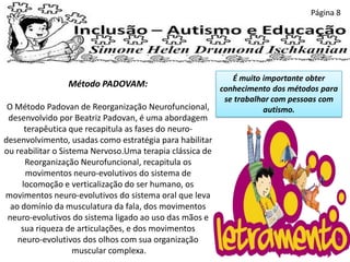 Página 8
Método PADOVAM:
O Método Padovan de Reorganização Neurofuncional,
desenvolvido por Beatriz Padovan, é uma abordagem
terapêutica que recapitula as fases do neuro-
desenvolvimento, usadas como estratégia para habilitar
ou reabilitar o Sistema Nervoso.Uma terapia clássica de
Reorganização Neurofuncional, recapitula os
movimentos neuro-evolutivos do sistema de
locomoção e verticalização do ser humano, os
movimentos neuro-evolutivos do sistema oral que leva
ao domínio da musculatura da fala, dos movimentos
neuro-evolutivos do sistema ligado ao uso das mãos e
sua riqueza de articulações, e dos movimentos
neuro-evolutivos dos olhos com sua organização
muscular complexa.
É muito importante obter
conhecimento dos métodos para
se trabalhar com pessoas com
autismo.
 