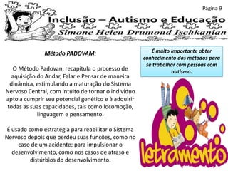 Página 9
Método PADOVAM:
O Método Padovan, recapitula o processo de
aquisição do Andar, Falar e Pensar de maneira
dinâmica, estimulando a maturação do Sistema
Nervoso Central, com intuito de tornar o indivíduo
apto a cumprir seu potencial genético e à adquirir
todas as suas capacidades, tais como locomoção,
linguagem e pensamento.
É usado como estratégia para reabilitar o Sistema
Nervoso depois que perdeu suas funções, como no
caso de um acidente; para impulsionar o
desenvolvimento, como nos casos de atraso e
distúrbios do desenvolvimento.
É muito importante obter
conhecimento dos métodos para
se trabalhar com pessoas com
autismo.
 
