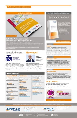 Vie de l’association  événements
Réunions PROFLUID
Mardi 17 octobre
Groupe de Travail « Guide sur les
instruments financiers »
Mercredi 18 octobre
Bureau
Jeudi 19 octobre
Département Industrie
Jeudi 19 octobre
Formation : Module 3
« Audit de fonderie : les étapes
clés »
Mardi 24 octobre
Département Cycle de l’eau
Mardi 14 novembre
Groupe de Travail « Les
responsabilités et dommages
immatériels »
Mercredi 13 décembre
Conseil d’Administration
Vendredi 19 janvier 2018
Section Nucléaire
Manifestations
EUROPUMP
Europump Marketing and SME
Network Commissions Joint
Meeting
8 et 9 novembre 2017
MANCHESTER (GB)
Salons
EXPOQUIMIA
Chemistry for the future
Du 2 au 6 octobre 2017
Gran Via Venue BARCELONE
www.expoquimia.com
LE MONDIAL DU BÂTIMENT
Du lundi 6 au vendredi 10
novembre 2017
Parc des expositions
PARIS NORD VILLEPINTE
www.lemondialdubatiment.com
Pneurop
Le congrès 2017 de PNEUROP, Comité Sectoriel Européen des
Compresseurs et Pompes à vide s’est tenu à Helsinki (Finlande).
L’application de la Directive Ecodesign aux compresseurs d’air continue
de faire l’actualité : quel périmètre ? quelles exigences ? avec quelle
échéance... Nos collègues américains de CAGI sont venus témoigner
des choix et des avancées faits pour les États-Unis avec la mise en place
de plusieurs programmes volontaristes de certification de la profession.
29 au 30 juin
ASSOCIATION FRANÇAISE DES POMPES ET AGITATEURS, DES COMPRESSEURS ET DE LA ROBINETTERIE
Directrice de la publication : Laure HELARD
Conception  Réalisation : ComNext
Crédit photo : © Fotolia
45, rue Louis Blanc - 92400 Courbevoie
Tél. : +33 1 47 17 62 98
E-mail : profluid@profluid.org
www.profluid.org
FLUID PROCESSING MEETINGS
Convention d’affaires
exclusivement dédiée aux
équipements de fluides
22 et 23 novembre
ESPACE TETE D’OR à LYON
www.fpmeetings.com
WORLD EFFICIENCY
Salon et Congrès des solutions
pour les ressources et le climat
Du 12 au 14 décembre 2017
PARIS PORTE DE VERSAILLES
www.world-efficiency.com
CARREFOUR DES GESTIONS
LOCALES DE L’EAU
Du mercredi 24 janvier au jeudi 25
janvier 2018
PARC D’EXPOSITIONS RENNES
www.idealconnaissances.com/
carrefour-eau/
#81infos
4
À vos agendas !
Réunion du VIMEU
La traditionnelle réunion de rentrée dans le Vimeu s’est déroulée
le 2 septembre. Les robinetiers de la région sont directement concernés
par les évolutions de la règlementation gaz ainsi que par les travaux
sur les matériaux en contact avec l’eau potable tant au niveau français
qu’européen. Cette réunion a également été l’occasion d’échanger avec
M. Jérôme DELABRE, président de l’UIMM locale et du syndicat FIM Métaux
en Feuilles.
8 septembre
Section Nucléaire
Monsieur Patrice MAS, Directeur Politique Industrielle et Relations
Prestataires d’EDF était l’invité de cette réunion de rentrée.
De nombreux sujets ont été abordés comme les résultats du parc EDF,
la stratégie sur les pièces de rechange, l’obsolescence des pièces ainsi que
les CGA 2017. La mobilisation des adhérents acteurs sur le marché était
au rendez-vous !
13 septembre
Nouvel adhérent : Bienvenue !
NOUVEAU GUIDE PROFLUID DISPONIBLE !EFFICACITÉ ÉNERGÉTIQUE
Le Guide « Maîtrise de l’énergie
dans l’industrie mécanique » est paru
Le Cetim et l’ADEME ont entamé une collaboration qui a abouti à l’édition de ce guide « Maîtrise de
l’énergie dans l’industrie mécanique ». Cet ouvrage retrace ainsi les contextes réglementaire et normatif,
les différents postes de consommation dans une entreprise mécanicienne et développe les méthodes
d’économies d’énergies sur les procédés mécaniciens les plus courants.
L’ouvrage 6A3A est disponible via la mécathèque du CETIM (version bureautique ou mobile)
et sur l’application mobile.
www.profluid.org/fr/profluid/espace-metiers
ESPACE MÉTIERS
PROFLUID s’attache à faire découvrir les métiers de la mécanique
aux jeunes, grâce à un espace dédié sur son site internet.
Outre les formations sur nos métiers, PROFLUID propose également
des fiches métiers très détaillées ainsi qu’un espace Documentation
et outils très riche.
Boris Lombard a pris les fonctions
de Président de KSB S.A.S. France au 1er
juillet
2017. Cela fait suite à sa nomination,
le 1er
janvier dernier, au poste de Regional
Executive Officer Region Europe West pour
le Groupe KSB, fournisseur allemand de
pompes, robinetterie et services associés.
PVI, PICARDIE VALVES INDUSTRIES,
spécialiste de la fabrication de vannes à papillon
SAPAG et vannes à boisseau sphérique GACHOT,
des clapets CLASAR et des vannes MONOVAR,
relance son activité commerciale en France et à
l’étranger avec son nouvel actionnaire, le groupe
ALTIFORT.
L’entrée en vigueur en 2016 de la
directive ATEX révisée fut l’occasion
de mettre à jour notre Guide
Pratique et clarifier les nouveautés.
Ce guide réservé aux adhérents
est disponible gratuitement en
version papier auprès de
memzivat@profluid.org
Vous pouvez également
le télécharger en version PDF
sur l’extranet de PROFLUID.
+ d’infos : memzivat@profluid.org
Directive ATEX 2014/34/UE
+ d’infos : www.cetim.fr
nouveau Président
de KSB S.A.S.
Boris
LOMBARD
 