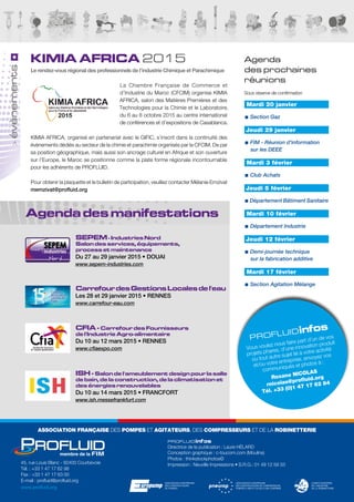 Agenda des manifestations
profluidinfos
Vous voulez nous faire part d’un de vos
projets phares, d’une innovation produit
ou tout autre sujet lié à votre activité
et/ou votre entreprise, envoyez vos
communiqués et photos à :
Roxane NICOLAS
rnicolas@profluid.org
Tél. +33 (0)1 47 17 62 84
Agenda
des prochaines
réunions
Sous réserve de confirmation
évènements
45, rue Louis Blanc - 92400 Courbevoie
Tél. : +33 1 47 17 62 98
Fax : +33 1 47 17 63 00
E-mail : profluid@profluid.org
www.profluid.org
profluidinfos
Directrice de la publication : Laure HÉLARD
Conception graphique : c-toucom.com (Moulins)
Photos : thinkstockphotos©
Impression : Neuville Impressions • S.R.G.: 01 49 12 59 33
ASSOCIATION FRANÇAISE DES POMPES ET AGITATEURS, DES COMPRESSEURS ET DE LA ROBINETTERIE
KIMIA AFRICA 2015
Le rendez-vous régional des professionnels de l’industrie Chimique et Parachimique
La Chambre Française de Commerce et
d’Industrie du Maroc (CFCIM) organise KIMIA
AFRICA, salon des Matières Premières et des
Technologies pour la Chimie et le Laboratoire,
du 6 au 8 octobre 2015 au centre international
de conférences et d'expositions de Casablanca.
KIMIA AFRICA, organisé en partenariat avec le GIFIC, s’inscrit dans la continuité des
évènements dédiés au secteur de la chimie et parachimie organisés par la CFCIM. De par
sa position géographique, mais aussi son ancrage culturel en Afrique et son ouverture
sur l’Europe, le Maroc se positionne comme la plate forme régionale incontournable
pour les adhérents de PROFLUID.
Pour obtenir la plaquette et le bulletin de participation, veuillez contacter Mélanie Emzivat
memzivat@profluid.org
Mardi 20 janvier
■■ Section Gaz
Jeudi 29 janvier
■■ FIM - Réunion d'information
sur les DEEE
Mardi 3 février
■■ Club Achats
Jeudi 5 février
■■Département Bâtiment Sanitaire
Mardi 10 février
■■ Département Industrie
Jeudi 12 février
■■ Demi-journée technique
sur la fabrication additive
Mardi 17 février
■■ Section Agitation Mélange
SEPEM- Industries Nord
Salon des services, équipements,
process et maintenance
Du 27 au 29 janvier 2015 • DOUAI
www.sepem-industries.com
CarrefourdesGestionsLocalesdel'eau
Les 28 et 29 janvier 2015 • RENNES
www.carrefour-eau.com
CFIA - Carrefour des Fournisseurs
de l'Industrie Agro-alimentaire
Du 10 au 12 mars 2015 • RENNES
www.cfiaexpo.com
ISH - Salon de l'ameublement design pour la salle
de bain, de la construction, de la climatisation et
des énergies renouvelables
Du 10 au 14 mars 2015 • FRANCFORT
www.ish.messefrankfurt.com
 