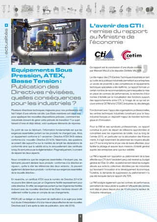profluidinfos • N°70 • janvier 20153
actualités
L’avenir des CTI :
remise du rapport
au Ministre de
l’économie
Ce rapport est la conclusion d’une étude confiée
par Manuel VALLS à la députée Clotilde VALTER.
Le rôle majeur des CTI (Centres Techniques Industriels) en tant
qu’outils de la politique industrielle permettant aux entreprises
un accès de proximité à des compétences et équipements
techniques spécialisés a été réaffirmé. Le rapport formule un
certain nombre de recommandations parmi lesquelles la mise
en place de contrats de performances, la recherche d’éco-
nomies d’échelle par la mutualisation des fonctions support,
des rapprochements entre CTI, à l’image de ce qui est en
cours entre le CETIM et le CTDEC (industries du décolletage).
Fonctionnant avec l’appui des organisations professionnelles,
les centres techniques industriels constituent pour le tissu
industriel français un dispositif majeur de transfert technolo-
gique et d’innovation.
Pour la FIM et ses syndicats professionnels, ce rapport
constitue le point de départ de réflexions approfondies et
concertées avec les organismes de tutelle, tout au long de
l’année 2015, en particulier sur la sécurisation des finance-
ments. Il s’agit notamment de pérenniser les moyens alloués
aux CTI sur le long terme et par voie de taxes affectées, pour
faciliter le pilotage et assurer leurs missions d’intérêt général
auprès des entreprises ainsi que leur visibilité.
La FIM a rappelé son opposition au plafonnement de la taxe
affectée aux CTI dont l’excédent perçu est reversé au budget
général de l’État. En effet, ce plafonnement réduit les budgets
alloués aux actions collectives décidées par les industriels
qui favorisent l’innovation et le développement économique.
Toutefois, la demande de suppression du plafonnement n’a
pas été évoquée dans le rapport VALTER.
La FIM souligne également que les contrats de performance,
permettant de mieux piloter la qualité et l’efficacité des centres,
sont déjà en place depuis plus de 10 ans pour le secteur de
l’industrie mécanique.
Equipements Sous
Pression, ATEX,
Basse Tension :
Publication des
Directives révisées,
quelles conséquences
pour les industriels ?
Plusieurs directives techniques majeures pour nos professions ont
fait l’objet d’une refonte cet été. Les Etats membres ont deux ans
pour appliquer les nouvelles dispositions prévues ; comment les
industriels doivent-ils gérer cette période de transition ? Le sujet
faisant d’ores et déjà débat, voici quelques éléments de réponse.
Du point de vue du fabricant, l’information fondamentale est que les
exigences essentielles portant sur les produits ne changent pas. Ainsi,
un équipement conforme à l’« ancienne » Directive ATEX 94/9 restera
conforme à la « nouvelle » Directive 2014/34. Néanmoins, des questions
se posent dès aujourd'hui sur la manière de remplir les déclarations de
conformité ainsi que la validité et/ou le renouvellement des certificats
lorsqu’ils sont prévus par la réglementation. Pragmatiquement, il convient
de séparer les deux aspects.
Nous considérons que les exigences essentielles n’évoluant pas, les
fabricants peuvent déclarer leurs produits « conformes à la directive en
vigueur», quitte à citer les références des deux versions ; ils peuvent
également déclarer leurs produits « conformes aux exigences essentielles
de la nouvelle directive ».
En revanche, un certificat ATEX sous le numéro de Directive 2014/34
ne pourra être délivré que par un Organisme Notifié expressément pour
cette directive. En effet, les exigences portant sur les Organismes Notifiés
évoluent avec les nouvelles directives et les États membres doivent offi-
ciellement notifier la prise en compte de ces changements.
PROFLUID va rédiger un document de clarification à ce sujet pour éviter
tout doute d’interprétation d’ici à la mise en place effective de ces nouvelles
Directives (soit 2 ans après la date de publication, donc été 2016).
 