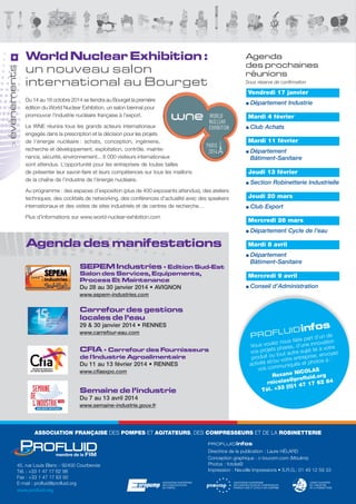 évènements
>

World Nuclear Exhibition :
un nouveau salon
international au Bourget

Agenda
des prochaines
réunions
Sous réserve de confirmation

Vendredi 17 janvier
du 14 au 16 octobre 2014 se tiendra au Bourget la première
édition du World Nuclear exhibition, un salon biennal pour
promouvoir l'industrie nucléaire française à l'export.

Département Industrie
Mardi 4 février

le WNe réunira tous les grands acteurs internationaux
engagés dans la prescription et la décision pour les projets
de l’énergie nucléaire : achats, conception, ingénierie,
recherche et développement, exploitation, contrôle, maintenance, sécurité, environnement... 6 000 visiteurs internationaux
sont attendus. l’opportunité pour les entreprises de toutes tailles
de présenter leur savoir-faire et leurs compétences sur tous les maillons
de la chaîne de l’industrie de l’énergie nucléaire.

Club Achats
Mardi 11 février
Département
Bâtiment-Sanitaire
Jeudi 13 février
Section Robinetterie Industrielle

au programme : des espaces d’exposition (plus de 400 exposants attendus), des ateliers
techniques, des cocktails de networking, des conférences d’actualité avec des speakers
internationaux et des visites de sites industriels et de centres de recherche…
Plus d'informations sur www.world-nuclear-exhibition.com

Jeudi 20 mars
Club Export
Mercredi 26 mars
Département Cycle de l'eau

Agenda des manifestations
SEPEM Industries - Edition Sud-Est
Salon des Services, Equipements,
Process Et Maintenance

Mardi 8 avril
Département
Bâtiment-Sanitaire
Mercredi 9 avril
Conseil d’Administration

Du 28 au 30 janvier 2014 • AVIGNON
www.sepem-industries.com

Carrefour des gestions
locales de l’eau
29 & 30 janvier 2014 • RENNES

L
PROF

www.carrefour-eau.com

CFIA - Carrefour des Fournisseurs
de l'Industrie Agroalimentaire
Du 11 au 13 février 2014 • RENNES
www.cfiaexpo.com

Semaine de l’industrie

fos

U ID in

’un de
ire part d
z nous fa ne innovation
le
Vous vou phares, d’u
à votre
ts
vos proje tout autre sujet lié nvoyez
u
se, e
produit o
e entrepri
et/ou votr és et photos à :
activité
uniqu
vos comm
S
NICOLA
Roxane
rg
rofluid.o 84
@p
rnicolas
7 62
1
(0)1 47
Tél. +33

Du 7 au 13 avril 2014
www.semaine-industrie.gouv.fr

ASSOCIATION FRANÇAISE des POMPES et AGITATEURS, des COMPRESSEURS et de la ROBINETTERIE
PROFLU ID infos

45, rue louis Blanc - 92400 Courbevoie
tél. : +33 1 47 17 62 98
Fax : +33 1 47 17 63 00
e-mail : profluid@profluid.org
www.profluid.org

directrice de la publication : laure HÉlaRd
Conception graphique : c-toucom.com (Moulins)
Photos : fotolia©
Impression : Neuville Impressions • s.R.G.: 01 49 12 59 33

 